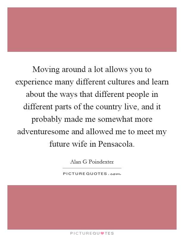 Moving around a lot allows you to experience many different cultures and learn about the ways that different people in different parts of the country live, and it probably made me somewhat more adventuresome and allowed me to meet my future wife in Pensacola. Picture Quote #1