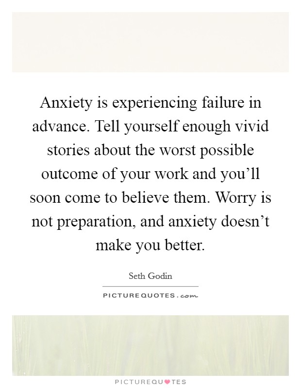 Anxiety is experiencing failure in advance. Tell yourself enough vivid stories about the worst possible outcome of your work and you'll soon come to believe them. Worry is not preparation, and anxiety doesn't make you better. Picture Quote #1