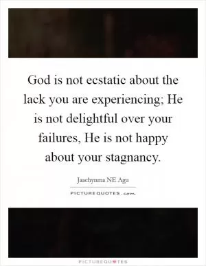 God is not ecstatic about the lack you are experiencing; He is not delightful over your failures, He is not happy about your stagnancy Picture Quote #1