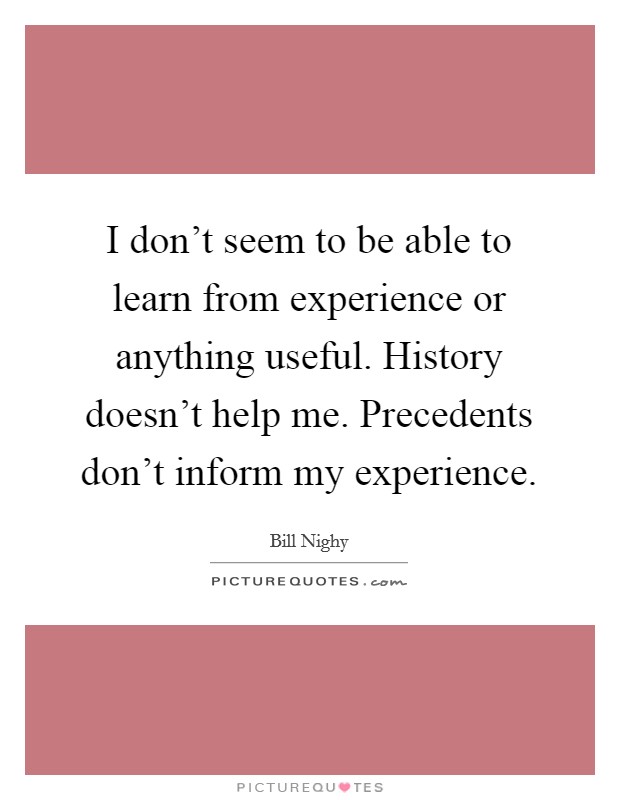 I don't seem to be able to learn from experience or anything useful. History doesn't help me. Precedents don't inform my experience. Picture Quote #1