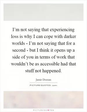 I’m not saying that experiencing loss is why I can cope with darker worlds - I’m not saying that for a second - but I think it opens up a side of you in terms of work that wouldn’t be as accessible had that stuff not happened Picture Quote #1