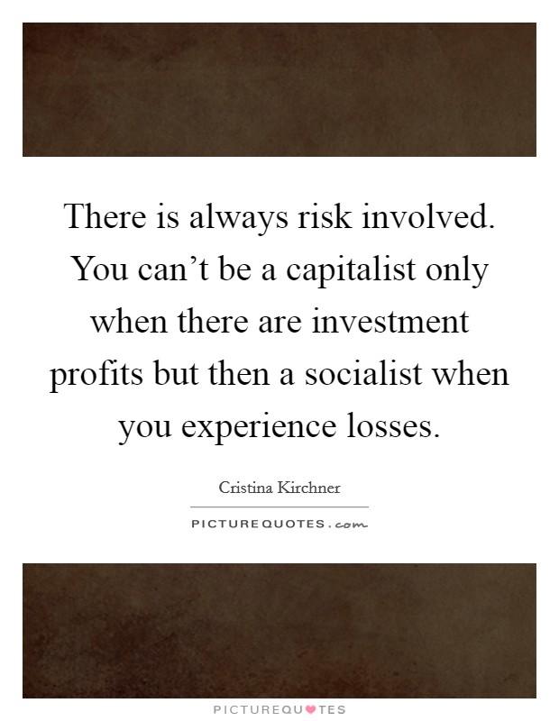 There is always risk involved. You can't be a capitalist only when there are investment profits but then a socialist when you experience losses. Picture Quote #1