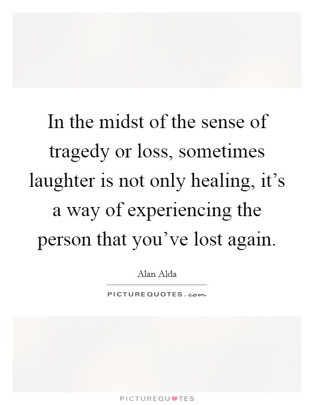 In the midst of the sense of tragedy or loss, sometimes laughter is not only healing, it's a way of experiencing the person that you've lost again. Picture Quote #1