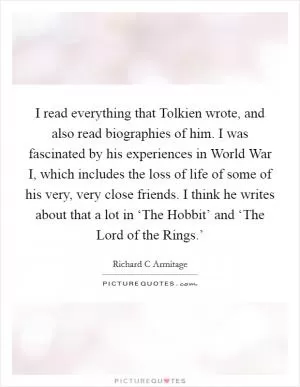 I read everything that Tolkien wrote, and also read biographies of him. I was fascinated by his experiences in World War I, which includes the loss of life of some of his very, very close friends. I think he writes about that a lot in ‘The Hobbit’ and ‘The Lord of the Rings.’ Picture Quote #1