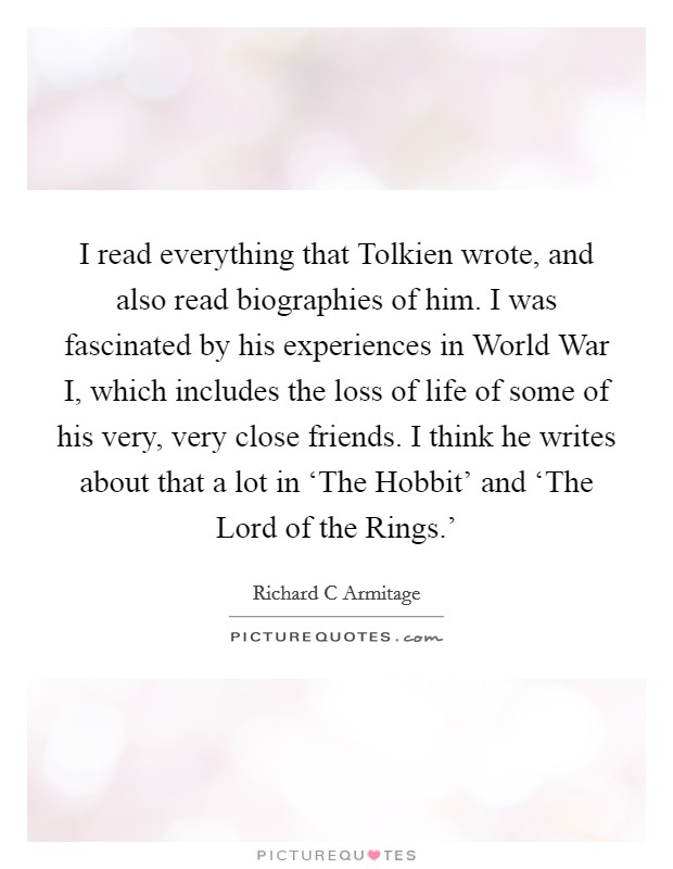 I read everything that Tolkien wrote, and also read biographies of him. I was fascinated by his experiences in World War I, which includes the loss of life of some of his very, very close friends. I think he writes about that a lot in ‘The Hobbit' and ‘The Lord of the Rings.' Picture Quote #1