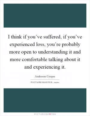 I think if you’ve suffered, if you’ve experienced loss, you’re probably more open to understanding it and more comfortable talking about it and experiencing it Picture Quote #1