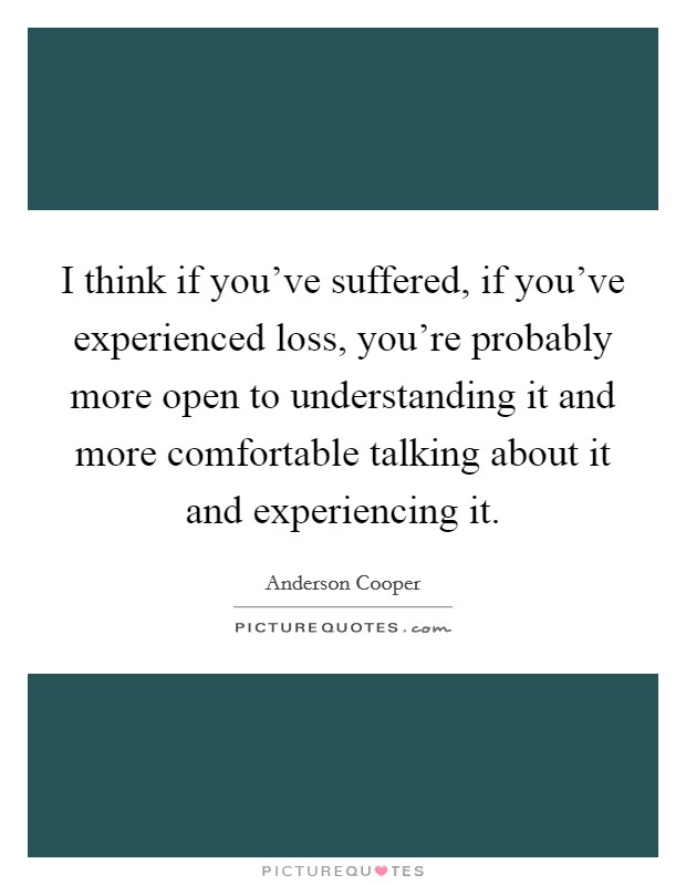 I think if you've suffered, if you've experienced loss, you're probably more open to understanding it and more comfortable talking about it and experiencing it. Picture Quote #1
