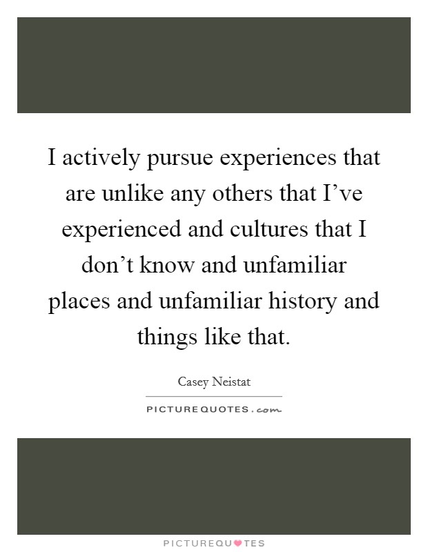 I actively pursue experiences that are unlike any others that I've experienced and cultures that I don't know and unfamiliar places and unfamiliar history and things like that. Picture Quote #1