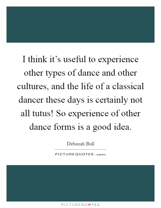 I think it's useful to experience other types of dance and other cultures, and the life of a classical dancer these days is certainly not all tutus! So experience of other dance forms is a good idea. Picture Quote #1