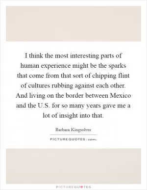 I think the most interesting parts of human experience might be the sparks that come from that sort of chipping flint of cultures rubbing against each other. And living on the border between Mexico and the U.S. for so many years gave me a lot of insight into that Picture Quote #1