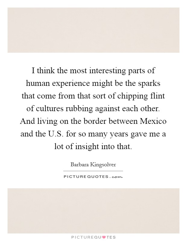 I think the most interesting parts of human experience might be the sparks that come from that sort of chipping flint of cultures rubbing against each other. And living on the border between Mexico and the U.S. for so many years gave me a lot of insight into that. Picture Quote #1