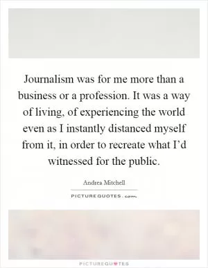 Journalism was for me more than a business or a profession. It was a way of living, of experiencing the world even as I instantly distanced myself from it, in order to recreate what I’d witnessed for the public Picture Quote #1