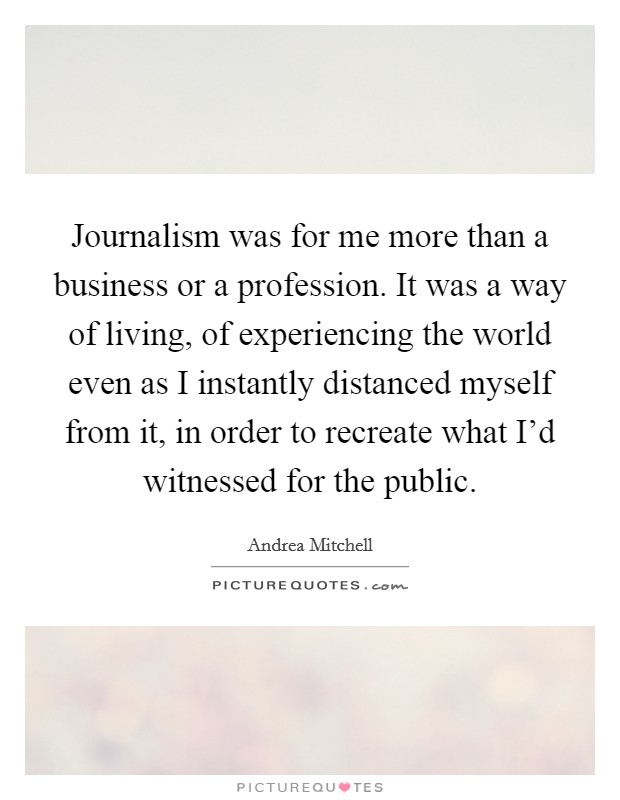 Journalism was for me more than a business or a profession. It was a way of living, of experiencing the world even as I instantly distanced myself from it, in order to recreate what I'd witnessed for the public. Picture Quote #1