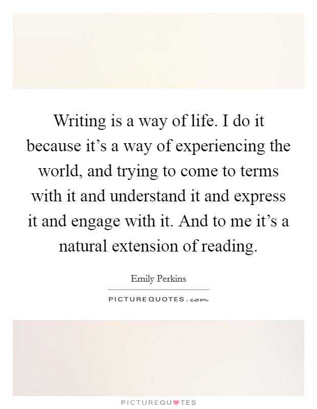 Writing is a way of life. I do it because it's a way of experiencing the world, and trying to come to terms with it and understand it and express it and engage with it. And to me it's a natural extension of reading. Picture Quote #1