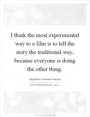 I think the most experimental way to a film is to tell the story the traditional way, because everyone is doing the other thing Picture Quote #1