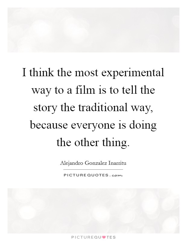 I think the most experimental way to a film is to tell the story the traditional way, because everyone is doing the other thing. Picture Quote #1
