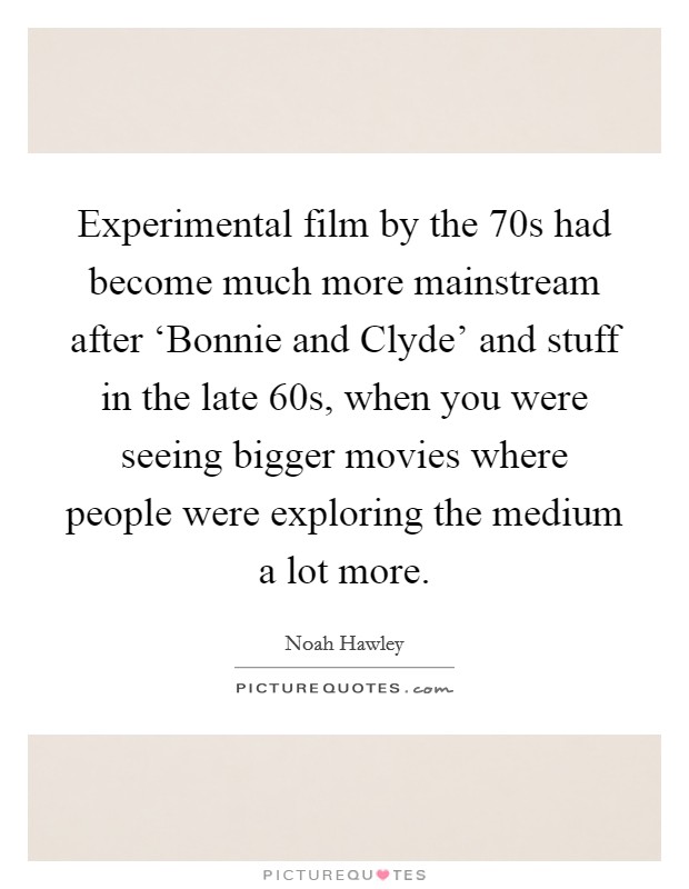 Experimental film by the  70s had become much more mainstream after ‘Bonnie and Clyde' and stuff in the late  60s, when you were seeing bigger movies where people were exploring the medium a lot more. Picture Quote #1