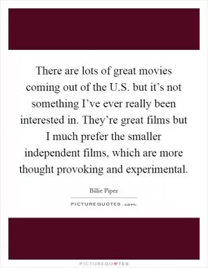 There are lots of great movies coming out of the U.S. but it’s not something I’ve ever really been interested in. They’re great films but I much prefer the smaller independent films, which are more thought provoking and experimental Picture Quote #1
