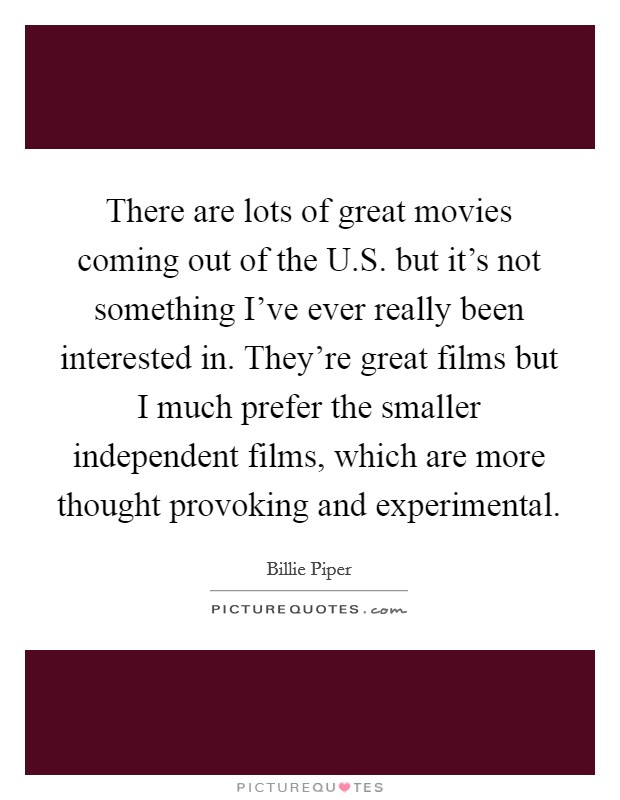 There are lots of great movies coming out of the U.S. but it's not something I've ever really been interested in. They're great films but I much prefer the smaller independent films, which are more thought provoking and experimental. Picture Quote #1
