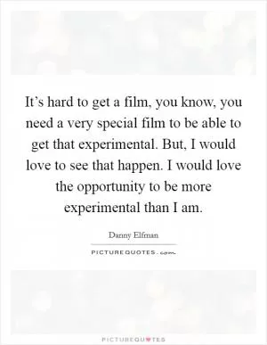 It’s hard to get a film, you know, you need a very special film to be able to get that experimental. But, I would love to see that happen. I would love the opportunity to be more experimental than I am Picture Quote #1