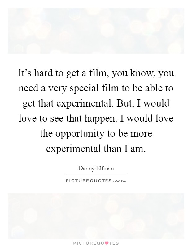 It's hard to get a film, you know, you need a very special film to be able to get that experimental. But, I would love to see that happen. I would love the opportunity to be more experimental than I am. Picture Quote #1