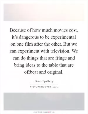 Because of how much movies cost, it’s dangerous to be experimental on one film after the other. But we can experiment with television. We can do things that are fringe and bring ideas to the table that are offbeat and original Picture Quote #1