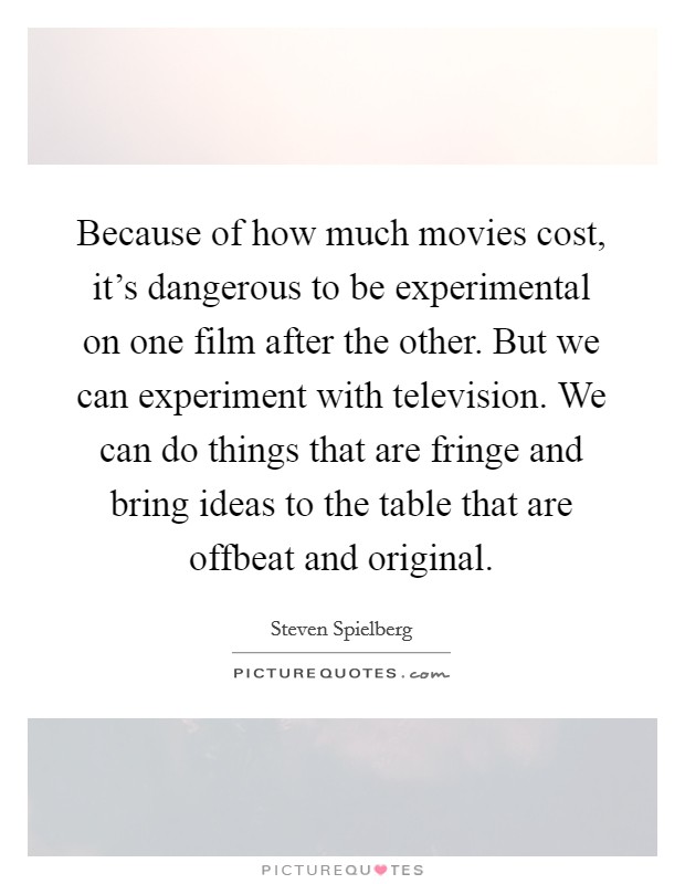 Because of how much movies cost, it's dangerous to be experimental on one film after the other. But we can experiment with television. We can do things that are fringe and bring ideas to the table that are offbeat and original. Picture Quote #1