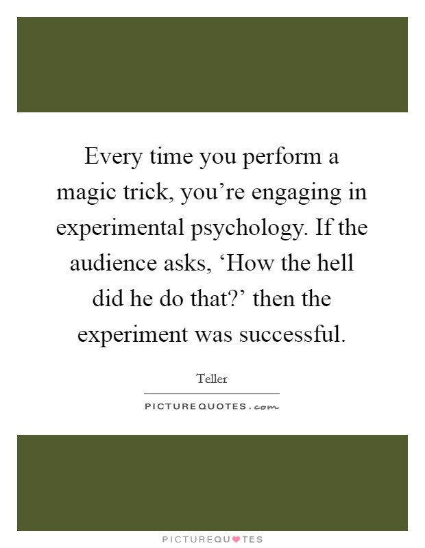 Every time you perform a magic trick, you're engaging in experimental psychology. If the audience asks, ‘How the hell did he do that?' then the experiment was successful. Picture Quote #1