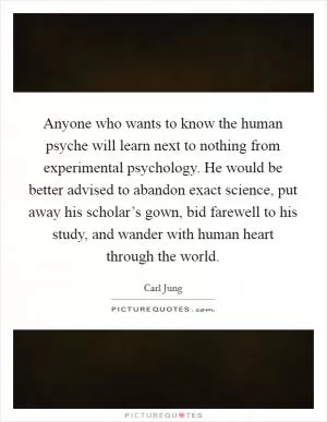 Anyone who wants to know the human psyche will learn next to nothing from experimental psychology. He would be better advised to abandon exact science, put away his scholar’s gown, bid farewell to his study, and wander with human heart through the world Picture Quote #1