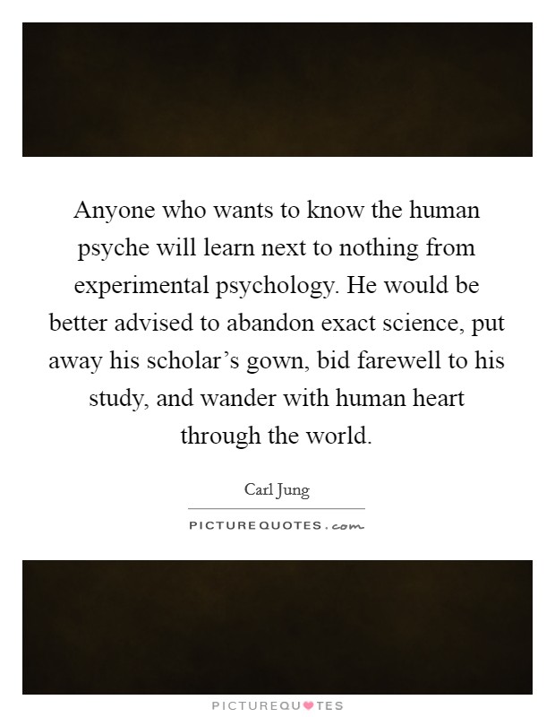 Anyone who wants to know the human psyche will learn next to nothing from experimental psychology. He would be better advised to abandon exact science, put away his scholar's gown, bid farewell to his study, and wander with human heart through the world. Picture Quote #1