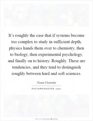 It’s roughly the case that if systems become too complex to study in sufficient depth, physics hands them over to chemistry, then to biology, then experimental psychology, and finally on to history. Roughly. These are tendencies, and they tend to distinguish roughly between hard and soft sciences Picture Quote #1