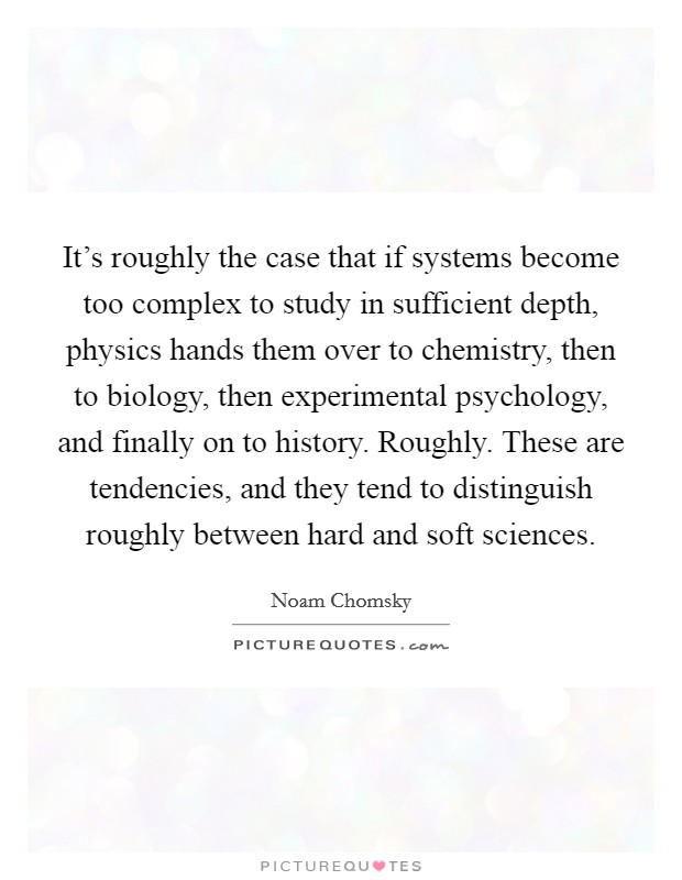 It's roughly the case that if systems become too complex to study in sufficient depth, physics hands them over to chemistry, then to biology, then experimental psychology, and finally on to history. Roughly. These are tendencies, and they tend to distinguish roughly between hard and soft sciences. Picture Quote #1