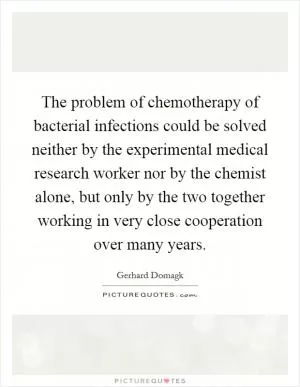 The problem of chemotherapy of bacterial infections could be solved neither by the experimental medical research worker nor by the chemist alone, but only by the two together working in very close cooperation over many years Picture Quote #1