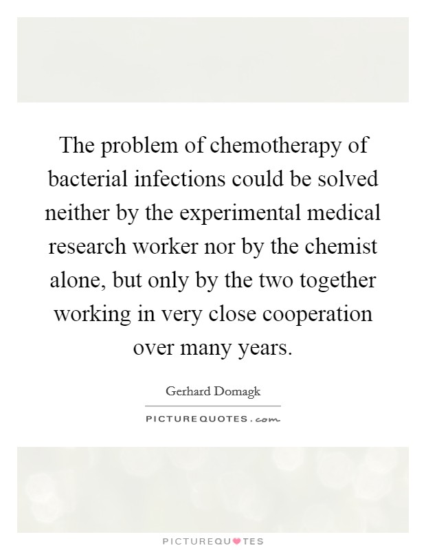 The problem of chemotherapy of bacterial infections could be solved neither by the experimental medical research worker nor by the chemist alone, but only by the two together working in very close cooperation over many years. Picture Quote #1