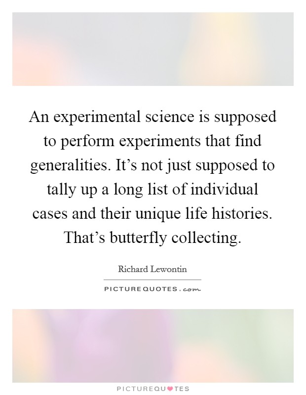 An experimental science is supposed to perform experiments that find generalities. It's not just supposed to tally up a long list of individual cases and their unique life histories. That's butterfly collecting. Picture Quote #1