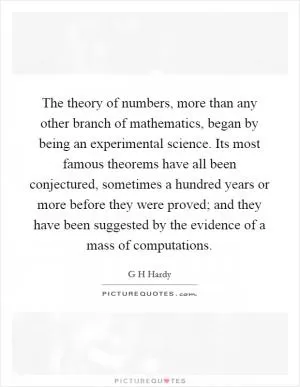 The theory of numbers, more than any other branch of mathematics, began by being an experimental science. Its most famous theorems have all been conjectured, sometimes a hundred years or more before they were proved; and they have been suggested by the evidence of a mass of computations Picture Quote #1