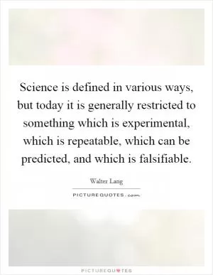 Science is defined in various ways, but today it is generally restricted to something which is experimental, which is repeatable, which can be predicted, and which is falsifiable Picture Quote #1