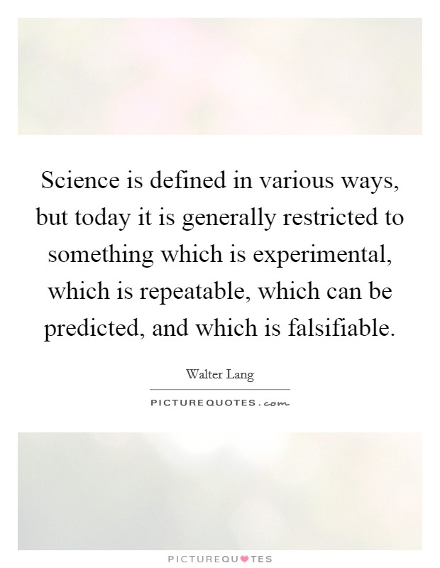 Science is defined in various ways, but today it is generally restricted to something which is experimental, which is repeatable, which can be predicted, and which is falsifiable. Picture Quote #1