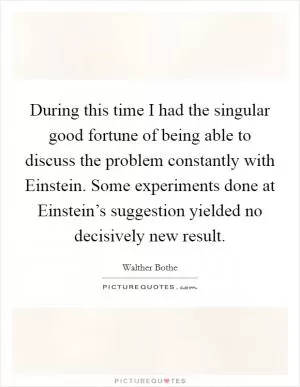 During this time I had the singular good fortune of being able to discuss the problem constantly with Einstein. Some experiments done at Einstein’s suggestion yielded no decisively new result Picture Quote #1