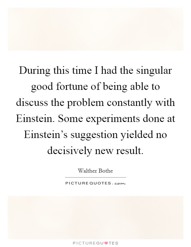 During this time I had the singular good fortune of being able to discuss the problem constantly with Einstein. Some experiments done at Einstein's suggestion yielded no decisively new result. Picture Quote #1