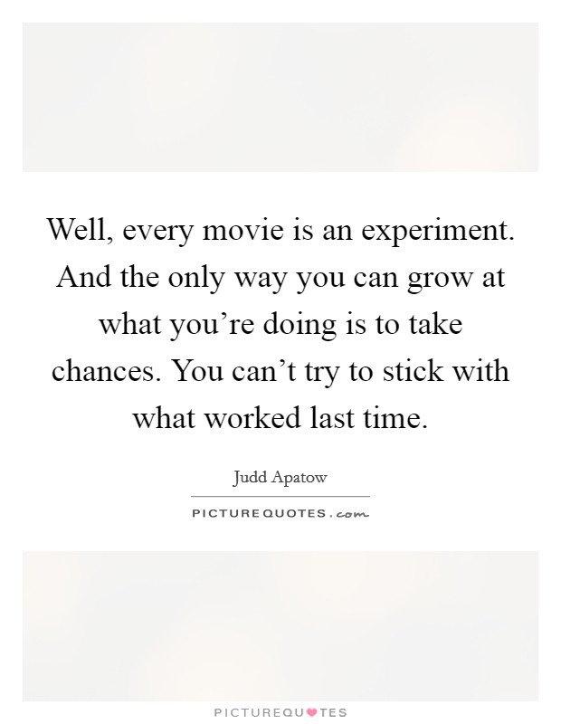 Well, every movie is an experiment. And the only way you can grow at what you're doing is to take chances. You can't try to stick with what worked last time. Picture Quote #1