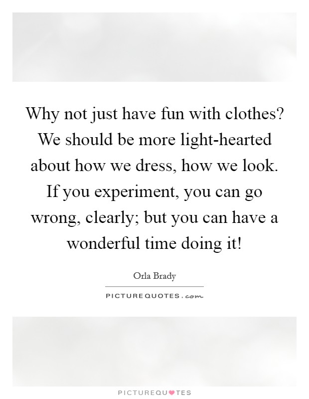 Why not just have fun with clothes? We should be more light-hearted about how we dress, how we look. If you experiment, you can go wrong, clearly; but you can have a wonderful time doing it! Picture Quote #1