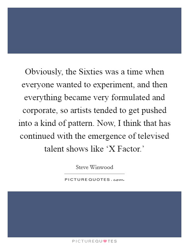Obviously, the Sixties was a time when everyone wanted to experiment, and then everything became very formulated and corporate, so artists tended to get pushed into a kind of pattern. Now, I think that has continued with the emergence of televised talent shows like ‘X Factor.' Picture Quote #1