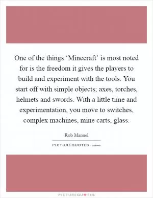 One of the things ‘Minecraft’ is most noted for is the freedom it gives the players to build and experiment with the tools. You start off with simple objects; axes, torches, helmets and swords. With a little time and experimentation, you move to switches, complex machines, mine carts, glass Picture Quote #1