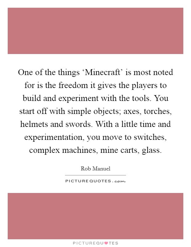 One of the things ‘Minecraft' is most noted for is the freedom it gives the players to build and experiment with the tools. You start off with simple objects; axes, torches, helmets and swords. With a little time and experimentation, you move to switches, complex machines, mine carts, glass. Picture Quote #1