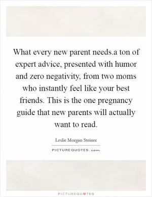 What every new parent needs.a ton of expert advice, presented with humor and zero negativity, from two moms who instantly feel like your best friends. This is the one pregnancy guide that new parents will actually want to read Picture Quote #1
