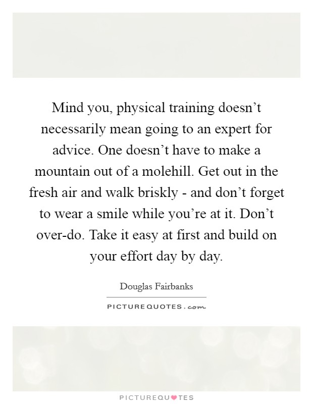 Mind you, physical training doesn't necessarily mean going to an expert for advice. One doesn't have to make a mountain out of a molehill. Get out in the fresh air and walk briskly - and don't forget to wear a smile while you're at it. Don't over-do. Take it easy at first and build on your effort day by day. Picture Quote #1