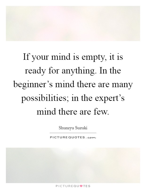 If your mind is empty, it is ready for anything. In the beginner's mind there are many possibilities; in the expert's mind there are few. Picture Quote #1
