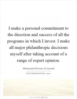 I make a personal commitment to the direction and success of all the programs in which I invest. I make all major philanthropic decisions myself after taking account of a range of expert opinion Picture Quote #1