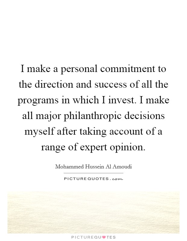 I make a personal commitment to the direction and success of all the programs in which I invest. I make all major philanthropic decisions myself after taking account of a range of expert opinion. Picture Quote #1